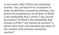 In your area, 34% of firms are owned by
women. You call local firms at random in
order to sell them accounting software. You
phone local businesses at random. a) What
is the probability that 2 of the 7 are owned
by women? b) What is the probability that
at least 2 of the 7 are owned by women? c)
What is the mean and standard deviation of
the number of businesses owned by
women?
