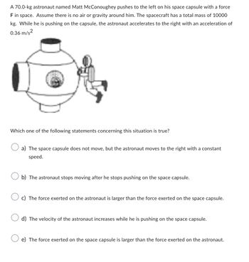 A 70.0-kg astronaut named Matt McConoughey pushes to the left on his space capsule with a force
F in space. Assume there is no air or gravity around him. The spacecraft has a total mass of 10000
kg. While he is pushing on the capsule, the astronaut accelerates to the right with an acceleration of
0.36 m/s²
Which one of the following statements concerning this situation is true?
a) The space capsule does not move, but the astronaut moves to the right with a constant
speed.
b) The astronaut stops moving after he stops pushing on the space capsule.
c) The force exerted on the astronaut is larger than the force exerted on the space capsule.
d) The velocity of the astronaut increases while he is pushing on the space capsule.
e) The force exerted on the space capsule is larger than the force exerted on the astronaut.