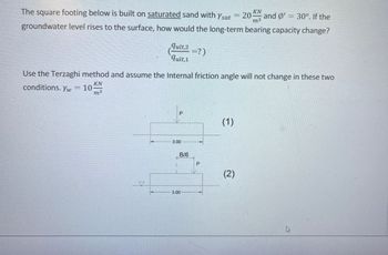 The square footing below is built on saturated sand with Ysat = 20 KN
SNOTS
groundwater level rises to the surface, how would the long-term bearing capacity change?
m.3.
conditions. Yw
=
Use the Terzaghi method and assume the Internal friction angle will not change in these two
KN
m3
10
quit,2
qult, 1
10
0
3.00
B/6
=?)
3.00
P
and Ø' = 30°. If the
(1)
(2)
20