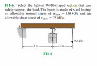 F11-6. Select the lightest W410-shaped section that can
safely support the load. The beam is made of steel having
an allowable normal stress of oallow
150 MPa and an
allowable shear stress of Tallow = 75 MPa.
B
150 kN
2 m
F11-6
