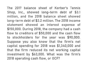 The 2017 balance sheet of Kerber's Tennis
Shop, Inc., showed long-term debt of $3.1
million, and the 2018 balance sheet showed
long-term debt of $3.2 million. The 2018 income
statement showed an interest expense of
$150,000. During 2018, the company had a cash
flow to creditors of $50,000 and the cash flow
to stockholders for the year was $90,000.
Suppose you also know that the firm's net
capital spending for 2018 was $1,340,000 and
that the firm reduced its net working capital
investment by $63,000. What was the firm's
2018 operating cash flow, or OCF?