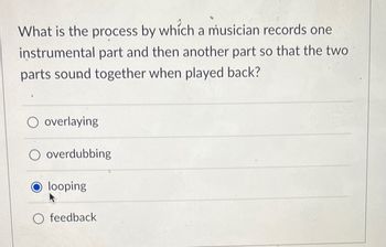 What is the process by which a musician records one
instrumental part and then another part so that the two
parts sound together when played back?
O overlaying
overdubbing
O looping
O feedback