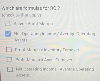 Which are formulas for ROI?
(check all that apply)
Sales-Profit Margin
Net Operating Income / Average Operating
Assets
Profit Margin x Inventory Turnover
Profit Margin x Asset Turnover
Net Operating Income - Average Operating
Assets