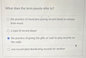 What does the term payola refer to?
the practice of musicians paying record labels to release
their music
a type of record player
the practice of giving DJs gifts or cash to play records on
the radio
O one record label distributing records for another