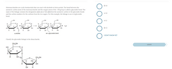 Monosaccharides are cyclic hemiacetals that can react with alcohols to form acetals. The bond between the
anomeric carbon atom of the monosaccharide and the oxygen atom of the -OR group is called a glycosidic bond. The
name of the linkage contains the designation alpha (a) or beta (B) (from the anomeric carbon in the glycosidic bond)
and the carbon numbers for the carbons from the two sugars. For this example, the linkage is an a-1,4 glycosidic
bond.
Н
НО
HO
اب تاب است
H
OH
H
OH
-OH
Н
Н
OH
H
+
OH HO
a anomer
CH₂OH
H
Н
H
О
OH H2C
OH
Н
H
Classify the glycosidic linkage in the disaccharide.
Н
OH
Н
H
OH
OH
OH
-
HO
Н
H
HO
OH
OH
Н
CH₂OH
H
-OH
H
OH
он
H
H
-OH
Н
OH
an a glycosidic bond
Н
OH
+ H2O
о
о
о
о
В-1,6
a-1,6
a-1,1
B-1,5
I DON'T KNOW YET
submit