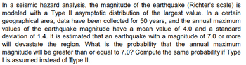 In a seismic hazard analysis, the magnitude of the earthquake (Richter's scale) is
modeled with a Type II asymptotic distribution of the largest value. In a certain
geographical area, data have been collected for 50 years, and the annual maximum
values of the earthquake magnitude have a mean value of 4.0 and a standard
deviation of 1.4. It is estimated that an earthquake with a magnitude of 7.0 or more
will devastate the region. What is the probability that the annual maximum
magnitude will be greater than or equal to 7.0? Compute the same probability if Type
I is assumed instead of Type II.