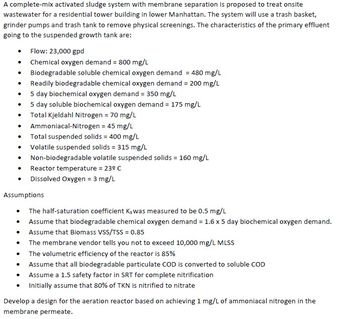 A complete-mix activated sludge system with membrane separation is proposed to treat onsite
wastewater for a residential tower building in lower Manhattan. The system will use a trash basket,
grinder pumps and trash tank to remove physical screenings. The characteristics of the primary effluent
going to the suspended growth tank are:
.
.
•
●
•
•
•
Flow: 23,000 gpd
Chemical oxygen demand = 800 mg/L
Biodegradable soluble chemical oxygen demand = 480 mg/L
Readily biodegradable chemical oxygen demand = 200 mg/L
5 day biochemical oxygen demand = 350 mg/L
5 day soluble biochemical oxygen demand = 175 mg/L
Total Kjeldahl Nitrogen = 70 mg/L
Ammoniacal-Nitrogen = 45 mg/L
Total suspended solids = 400 mg/L
Volatile suspended solids = 315 mg/L
Non-biodegradable volatile suspended solids = 160 mg/L
Reactor temperature = 23º C
• Dissolved Oxygen = 3 mg/L
Assumptions
The half-saturation coefficient Ks was measured to be 0.5 mg/L
Assume that biodegradable chemical oxygen demand = 1.6 x 5 day biochemical oxygen demand.
Assume that Biomass VSS/TSS = 0.85
The membrane vendor tells you not to exceed 10,000 mg/L MLSS
The volumetric efficiency of the reactor is 85%
Assume that all biodegradable particulate COD is converted to soluble COD
Assume a 1.5 safety factor in SRT for complete nitrification
Initially assume that 80% of TKN is nitrified to nitrate
Develop a design for the aeration reactor based on achieving 1 mg/L of ammoniacal nitrogen in the
membrane permeate.