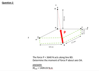 Question 2
Y
C
P
1.2 cm
B
0.9 cm
The force P = 3640 N acts along line BD.
Determine the moment of force P about axis OA.
ANSWER
MOA
= 1409.03 N.m
0.8 cm
0.3 cm
