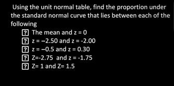 **Instructions: Using the Unit Normal Table**

Find the proportion under the standard normal curve that lies between each of the following:

1. The mean and \( z = 0 \)
2. \( z = -2.50 \) and \( z = -2.00 \)
3. \( z = -0.5 \) and \( z = 0.30 \)
4. \( z = -2.75 \) and \( z = -1.75 \)
5. \( z = 1 \) and \( z = 1.5 \)

To solve these problems, use the unit normal (Z) table to find the area (proportion) between the specified Z-scores.