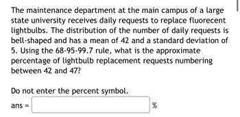 The maintenance department at the main campus of a large
state university receives daily requests to replace fluorecent
lightbulbs. The distribution of the number of daily requests is
bell-shaped and has a mean of 42 and a standard deviation of
5. Using the 68-95-99.7 rule, what is the approximate
percentage of lightbulb replacement requests numbering
between 42 and 47?
Do not enter the percent symbol.
ans =
%