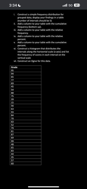 3:34
İ. Construct a simple frequency distribution for
grouped data; display your findings in a table
(number of intervals should be 5)
ii.
Add a column to your table with the cumulative
frequency (bottom up).
iii. Add a column to your table with the relative
frequency.
iv. Add a column to your table with the relative
percent.
v. Add a column to your table with the cumulative
percent.
vi. Construct a histogram that distributes the
intervals along the horizontal scale (x-axis) and list
the frequency of scores in each interval on the
vertical scale
vii. Construct an Ogive for this data.
Grade
95
94
65
77
69
45
54
88
75
39
15
56
63
93
84
70
63
52
79
81
87
69
99
48
65
83
44
5G 91
35
57
60