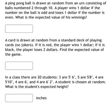 A ping pong ball is drawn at random from an urn consisting of
balls numbered 2 through 10. A player wins 1 dollar if the
number on the ball is odd and loses 1 dollar if the number is
even. What is the expected value of his winnings?
A card is drawn at random from a standard deck of playing
cards (no jokers). If it is red, the player wins 1 dollar; if it is
black, the player loses 2 dollars. Find the expected value of
the game.
In a class there are 20 students: 3 are 5' 6", 5 are 5'8", 4 are
5'10", 4 are 6', and 4 are 6' 2". A student is chosen at random.
What is the student's expected height?
inches