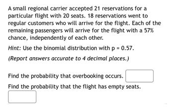 A small regional carrier accepted 21 reservations for a
particular flight with 20 seats. 18 reservations went to
regular customers who will arrive for the flight. Each of the
remaining passengers will arrive for the flight with a 57%
chance, independently of each other.
Hint: Use the binomial distribution with p = 0.57.
(Report answers accurate to 4 decimal places.)
Find the probability that overbooking occurs.
Find the probability that the flight has empty seats.