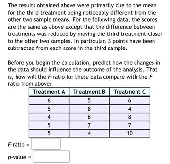 The results obtained above were primarily due to the mean
for the third treatment being noticeably different from the
other two sample means. For the following data, the scores
are the same as above except that the difference between
treatments was reduced by moving the third treatment closer
to the other two samples. In particular, 3 points have been
subtracted from each score in the third sample.
Before you begin the calculation, predict how the changes in
the data should influence the outcome of the analysis. That
is, how will the F-ratio for these data compare with the F-
ratio from above?
Treatment A
F-ratio= =
p-value =
6
5
4
LO
5
5
Treatment B Treatment C
5
6
8
4
6
8
7
7
4
10