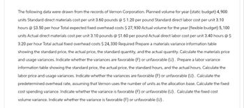 The following data were drawn from the records of Vernon Corporation. Planned volume for year (static budget) 4,900
units Standard direct materials cost per unit 3.60 pounds @ $ 1.20 per pound Standard direct labor cost per unit 3.10
hours @ $3.50 per hour Total expected fixed overhead costs $27,930 Actual volume for the year (flexible budget) 5, 100
units Actual direct materials cost per unit 3.10 pounds @ $1.60 per pound Actual direct labor cost per unit 3.40 hours @ $
3.20 per hour Total actual fixed overhead costs $24, 330 Required Prepare a materials variance information table
showing the standard price, the actual price, the standard quantity, and the actual quantity. Calculate the materials price
and usage variances. Indicate whether the variances are favorable (F) or unfavorable (U). Prepare a labor variance
information table showing the standard price, the actual price, the standard hours, and the actual hours. Calculate the
labor price and usage variances. Indicate whether the variances are favorable (F) or unfavorable (U). Calculate the
predetermined overhead rate, assuming that Vernon uses the number of units as the allocation base. Calculate the fixed
cost spending variance. Indicate whether the variance is favorable (F) or unfavorable (U). Calculate the fixed cost
volume variance. Indicate whether the variance is favorable (F) or unfavorable (U).