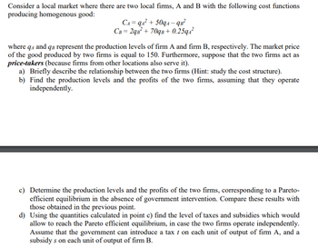 Consider a local market where there are two local firms, A and B with the following cost functions
producing homogenous good:
CA=qA² +509A-9B²
CB= 2qB² + 70qB+0.25qA²
where q4 and qв represent the production levels of firm A and firm B, respectively. The market price
of the good produced by two firms is equal to 150. Furthermore, suppose that the two firms act as
price-takers (because firms from other locations also serve it).
a) Briefly describe the relationship between the two firms (Hint: study the cost structure).
b) Find the production levels and the profits of the two firms, assuming that they operate
independently.
c) Determine the production levels and the profits of the two firms, corresponding to a Pareto-
efficient equilibrium in the absence of government intervention. Compare these results with
those obtained in the previous point.
d) Using the quantities calculated in point c) find the level of taxes and subsidies which would
allow to reach the Pareto efficient equilibrium, in case the two firms operate independently.
Assume that the government can introduce a tax t on each unit of output of firm A, and a
subsidy s on each unit of output of firm B.