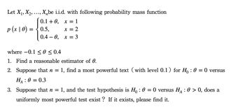 Let X₁, X₂,
‚X₂be i.i.d. with following probability mass function
0.1 +0, x = 1
x = 2
x = 3
S
p(x 10) = 0.5,
0.4-0,
where -0.1 ≤ 0 ≤ 0.4
1. Find a reasonable estimator of 0.
2. Suppose that n = 1, find a most powerful text (with level 0.1) for Ho: 0 = 0 versus
HA: 0 = 0.3
3. Suppose that n = 1, and the test hypothesis is H : 0 = 0 versus H₁ : 0 > 0, does a
uniformly most powerful test exist? If it exists, please find it.