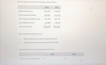 Bonita Industries reported cost of goods sold as follows.
Beginning inventory
Cost of goods purchased
Cost of goods available for sale
Less: Ending inventory
Cost of goods sold
Bonita Industries made two errors:
1.
2.
2022
$ 30,230
183,920
214,150
35,380
$178,770
The correct cost of goods sold $
2021
$ 18,000
163,730
181,730
$151,500
2021 ending inventory was overstated by $1,910.
2022 ending inventory was understated by $5,320.
Compute the correct cost of goods sold for each year.
30,230
2021
2022