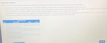 Amortization Expense
For each of the following unrelated situations, calculate the annual amortization expense and prepare a journal entry to record the expense:
a. A patent with a 15-year remaining legal life was purchased for $280,000. The patent will be commercially exploitable for another seven years.
b. A patent was acquired on a device designed by a production worker. Although the cost of the patent to date consisted of $86,400 in legal fees for handling the patent application
the patent should be commercially valuable during its entire remaining legal life of 18 years and is currently worth $720,000
A franchise granting exclusive distribution rights for a new wind turbine within a three-state area for five years was obtained at a cost of $65,000, Satisfactory sales performance
over the five years permits renewal of the franchise for another four years (at an additional cost determined at renewal).
Ref.
General Journal
Description
To record patent amortization
#
€
Debit
Credit
Next O