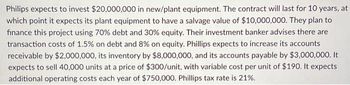 Philips expects to invest $20,000,000 in new/plant equipment. The contract will last for 10 years, at
which point it expects its plant equipment to have a salvage value of $10,000,000. They plan to
finance this project using 70% debt and 30% equity. Their investment banker advises there are
transaction costs of 1.5% on debt and 8% on equity. Phillips expects to increase its accounts
receivable by $2,000,000, its inventory by $8,000,000, and its accounts payable by $3,000,000. It
expects to sell 40,000 units at a price of $300/unit, with variable cost per unit of $190. It expects
additional operating costs each year of $750,000. Phillips tax rate is 21%.