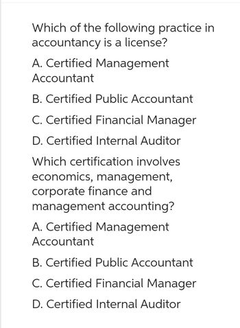 Which of the following practice in
accountancy is a license?
A. Certified Management
Accountant
B. Certified Public Accountant
C. Certified Financial Manager
D. Certified Internal Auditor
Which certification involves
economics, management,
corporate finance and
management accounting?
A. Certified Management
Accountant
B. Certified Public Accountant
C. Certified Financial Manager
D. Certified Internal Auditor