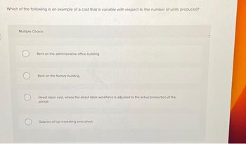 Which of the following is an example of a cost that is variable with respect to the number of units produced?
Multiple Choice
Rent on the administrative office building.
Rent on the factory building
Direct labor cost, where the direct labor workforce is adjusted to the actual production of the
period.
Salaries of top marketing executives