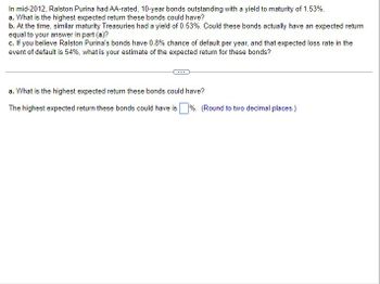 In mid-2012, Ralston Purina had AA-rated, 10-year bonds outstanding with a yield to maturity of 1.53%.
a. What is the highest expected return these bonds could have?
b. At the time, similar maturity Treasuries had a yield of 0.53%. Could these bonds actually have an expected return
equal to your answer in part (a)?
c. If you believe Ralston Purina's bonds have 0.8% chance of default per year, and that expected loss rate in the
event of default is 54%, what is your estimate of the expected return for these bonds?
a. What is the highest expected return these bonds could have?
The highest expected return these bonds could have is%. (Round to two decimal places.)