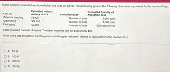 Maple Company manufactures bookshelves and uses an activity-based costing system. The following information is provided for the month of May:
Estimated Quantity of
Allocation Base
Activity
Materials handling
Assembling
Packaging
Estimated Indirect
Activity Costs
$5,900
$12,100
$2,870
A. $9.83
B. $20.17
C. $30.00
OD. $34.78
Allocation Base
Number of parts
Number of parts
Number of units
Each bookshelf consists of 6 parts. The direct materials cost per bookshelf is $25.
What is the cost of materials handling and assembling per bookshelf? (Round all calculations to the nearest cent.)
3,600 parts
3,600 parts
600 bookshelves