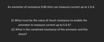 An ammeter of resistance 0.80 ohm can measure current up to 1.0 A.
(i) What must be the value of shunt resistance to enable the
ammeter to measure current up to 5.0 A?
(ii) What is the combined resistance of the ammeter and the
shunt?