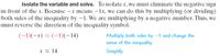 Isolate the variable and solve. To isolate x, we must eliminate the negative sign
in front of the x. Because -x means –1x, we can do this by multiplying (or dividing)
both sides of the inequality by -1. We are multiplying by a negative number. Thus, we
must reverse the direction of the inequality symbol.
(-1)(-x) = (-1)(-14)
Multiply both sides by -1 and change the
sense of the inequality.
x < 14
Simplify.
