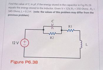 Find the value of C, in uF, if the energy stored in the capacitor in Fig.P6.28
equals the energy stored in the inductor. Given V = 12V, R₁ = 350 Ohms, R2 =
345 Ohms, L = 0.2 H. (note: the values of this problem may differ from the
previous problem)
C
R1
ww
R2
12 V +
Figure P6.38
L