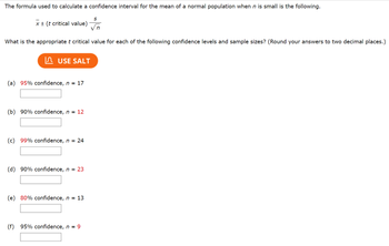 The formula used to calculate a confidence interval for the mean of a normal population when n is small is the following.
S
x + (t critical value)
What is the appropriate t critical value for each of the following confidence levels and sample sizes? (Round your answers to two decimal places.)
IЛ USE SALT
(a) 95% confidence, n = 17
(b) 90% confidence, n = 12
(c) 99% confidence, n = 24
(d) 90% confidence, n = 23
(e) 80% confidence, n = 13
(f)
95% confidence, n9