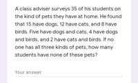 A class adviser surveys 35 of his students on
the kind of pets they have at home. He found
that 15 have dogs, 12 have cats, and 8 have
birds. Five have dogs and cats, 4 have dogs
and birds, and 2 have cats and birds. If no
one has all three kinds of pets, how many
students have none of these pets?
Your answer
