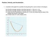 Position, Velocity, and Acceleration
1. A position-time graph for a particle moving along the x axis is shown in the figure.
(a) Find the average velocity in the time interval t= 1.50 s to t= 4s
(b) Find the average velocity in the time interval t = 1.00 s to t = 6.00s
(c) Determine the instantaneous velocity at t=2.00 s by measuring the slope of the
tangent line shown in the graph.
(d) At what value of t is the velocity zero
x (m).
-12
-1아
-2
2.
_3__4_5_6.
4.
