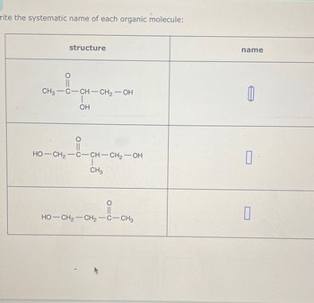 rite the systematic name of each organic molecule:
structure
CH3-C-CH-CH₂-OH
|
OH
HO—CH,—C—CH–CH2–—OH
CH3
O
HO—CH2—CH2−C—CH3
name
1
0
0