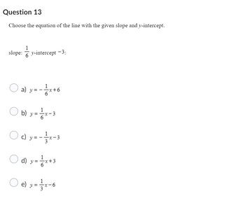 Question 13
Choose the equation of the line with the given slope and y-intercept.
1
slope: y-intercept -3:
6
a)
:- 1/1/x + 6
==
b) y=—-x-3
c) y = --
-x-3
1
d) y = x+3
6
e) y = x-6
—