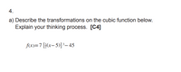 4.
a) Describe the transformations on the cubic function below.
Explain your thinking process. [C4]
fx)=7[}(x, 5)]³– 45
