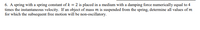 6. A spring with a spring constant of k = 2 is placed in a medium with a damping force numerically equal to 4
times the instantaneous velocity. If an object of mass m is suspended from the spring, determine all values of m
for which the subsequent free motion will be non-oscillatory.
