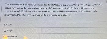 The correlation between Canadian Dollar (CAD) and Japanese Yen (JPY) is high, with CAD
often moving in the same direction to JPY. Assume that a U.S. firm anticipates the
equivalent of $2 million cash outflows in CAD and the equivalent of $2 million cash
inflows in JPY. The firm's exposure to exchange rate risk is:
O Low
High
Moderate