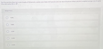 The Five and Dime Store has a cost of equity of 14.8 percent, a pretax cost of debt of 6.7 percent, and a tax rate of 21 percent. What is the firm's weighted average cost of capital
if the debt-equity ratio is 467
Multiple Choice
O
O
10.10%
11.80%
11.53%
13.49%
14.93%