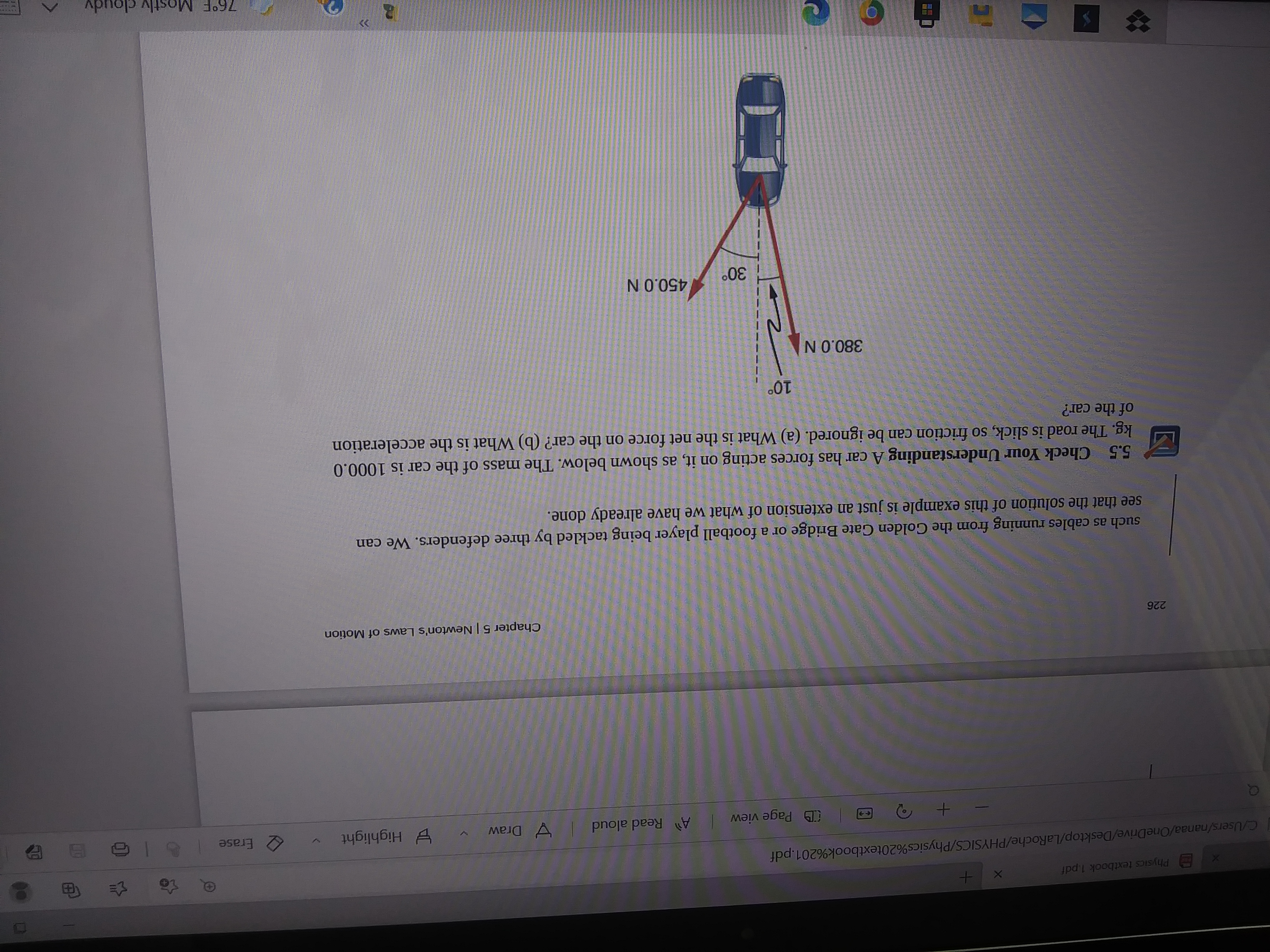 Physics textbook 1.pdf
3
CUsers/nanaa/OneDrive/Desktop/LaRoche/PHYSICS/Physics%20textbook%201.pdf
D Page view
Read aloud
V Draw
E Highlight
2 Erase
<-+
226
Chapter 5 | Newton's Laws of Motion
such as cables running from the Golden Gate Bridge or a football player being tackled by three defenders. We can
see that the solution of this example is just an extension of what we have already done.
5.5 Check Your Understanding A car has forces acting on it, as shown below. The mass of the car is 1000.0
kg. The road is slick, so friction can be ignored. (a) What is the net force on the car? (b) What is the acceleration
of the car?
380.0N
450.0 N
76°F Mostly cloudy
