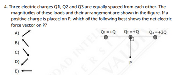 4. Three electric charges Q1, Q2 and Q3 are equally spaced from each other. The
magnitudes of these loads and their arrangement are shown in the figure. If a
positive charge is placed on P, which of the following best shows the net electric
force vector on P?
B)
D)
E)
15
Q₁ =+Q
ERSI
Q₂ =+Q
DAD INTEL
VAI.
Q3 = +2Q