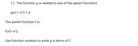 1.) The function g is related to one of the parent functions
g(x) = x^2 + 6
The parent function f is:
f(x)= x^2
Use function notation to write g in terms of f.
