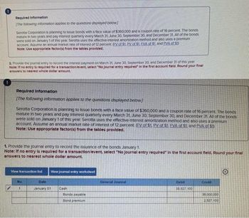 Required Information
[The following information applies to the questions displayed below]
Serotta Corporation is planning to issue bonds with a face value of $360,000 and a coupon rate of 16 percent. The bonds
mature in two years and pay Interest quarterly every March 31, June 30, September 30, and December 31. All of the bonds
were sold on January 1 of this year Serotta uses the effective-Interest amortization method and also uses a premium
account. Assume an annual market rate of interest of 12 percent. (EV of $1. PV of $1. EVA of $1, and PVA of $1)
Note: Use appropriate factor(s) from the tables provided.
2. Provide the journal entry to record the interest payment on March 31, June 30. September 30, and December 31 of this year
Note: If no entry is required for a transaction/event, select "No Journal entry required" In the first account fleld. Round your final
answers to nearest whole dollar amount.
Required Information
[The following information applies to the questions displayed below]
Serotta Corporation is planning to issue bonds with a face value of $360,000 and a coupon rate of 16 percent. The bonds
mature in two years and pay Interest quarterly every March 31, June 30. September 30, and December 31. All of the bonds
were sold on January 1 of this year. Serotta uses the effective-interest amortization method and also uses a premium
account. Assume an annual market rate of Interest of 12 percent. (FV of $1. PV of $1. FVA of $1, and PVA of $1)
Note: Use appropriate factor(s) from the tables provided.
1. Provide the journal entry to record the issuance of the bonds January 1.
Note: If no entry is required for a transaction/event, select "No Journal entry required" In the first account fleld. Round your final
enswers to nearest whole dollar amount.
View transaction list
No:
Date
January 01
View journal entry worksheet
Cash
Bonds payable
Bond premium
General Jounral
Debit
38.527.100
Credit
30,000,000
2,527.100