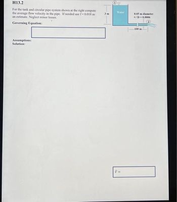 H13.2
For the tank and circular pipe system shown at the right compute
the average flow velocity in the pipe. If needed use f=0.018 as
an estimate. Neglect minor losses.
Governing Equation:
Assumptions:
Solution:
3 m
Water
V=
0.05 m diameter
€/D=0.0006
100 m-