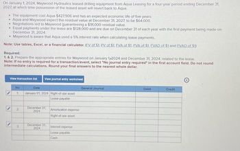 On January 1, 2024, Maywood Hydraulics leased drilling equipment from Aqua Leasing for a four-year period ending December 31.
2027, at which time possession of the leased asset will revert back to Aqua
• The equipment cost Aqua $427,906 and has an expected economic life of five years.
• Aqua and Maywood expect the residual value at December 31, 2027, to be $64,000.
Negotiations led to Maywood guaranteeing a $91,000 residual value
.
• Equal payments under the lease are $128,000 and are due on December 31 of each year with the first payment being made on
December 31, 2024
• Maywood is aware that Aqua used a 5% interest rate when calculating lease payments.
Note: Use tables, Excel, or a financial calculator. (EV of $1. PV of $1. EVA of $1. PVA of $1. EVAD of $1 and PVAD of $1)
Required:
1. & 2. Prepare the appropriate entries for Maywood on January 1,2024 and December 31, 2024, related to the lease.
Note: If no entry is required for a transaction/event, select "No journal entry required" the first account field. Do not round
intermediate calculations. Round your final answers to the nearest whole dollar.
View transaction list View journal entry worksheet
No
1
2
3
Date
January 01, 2024 Right-of-use asset
Lease payable
December 31, Amortization expense
2024
Right-of-use asset
December 31,
2024
Interest expense
Lease payable
Cash
General Journal
Debit
Credit
