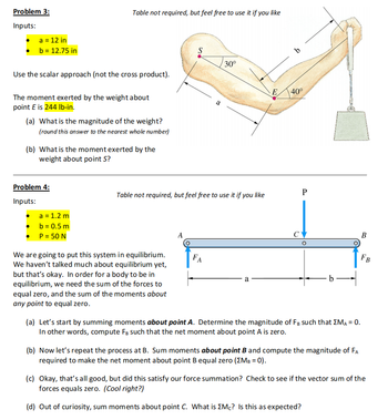 Problem 3:
Inputs:
a = 12 in
b = 12.75 in
Use the scalar approach (not the cross product).
The moment exerted by the weight about
point E is 244 lb-in.
Table not required, but feel free to use it if you like
(a) What is the magnitude of the weight?
(round this answer to the nearest whole number)
(b) What is the moment exerted by the
weight about point S?
Problem 4:
Inputs:
a = 1.2 m
b = 0.5 m
P = 50 N
We are going to put this system in equilibrium.
We haven't talked much about equilibrium yet,
but that's okay. In order for a body to be in
equilibrium, we need the sum of the forces to
equal zero, and the sum of the moments about
any point to equal zero.
S
A
Table not required, but feel free to use it if you like
a
FA
30°
a
E
b
40°
P
b
(a) Let's start by summing moments about point A. Determine the magnitude of FB such that EMA = 0.
In other words, compute FB such that the net moment about point A is zero.
(b) Now let's repeat the process at B. Sum moments about point B and compute the magnitude of FA
required to make the net moment about point B equal zero (XMB = 0).
B
FB
(c) Okay, that's all good, but did this satisfy our force summation? Check to see if the vector sum of the
forces equals zero. (Cool right?)
(d) Out of curiosity, sum moments about point C. What is Mc? Is this as expected?