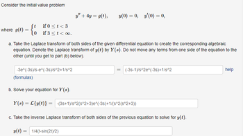 Consider the initial value problem
where g(t) =
ft
10
if 0 < t <3
if 3 < t < 0.
y" + 4y = g(t),
-3e^(-3s)/s-e^(-3s)/s^2+1/s^2
y(0) = 0, y'(0) = 0,
a. Take the Laplace transform of both sides of the given differential equation to create the corresponding algebraic
equation. Denote the Laplace transform of y(t) by Y(s). Do not move any terms from one side of the equation to the
other (until you get to part (b) below).
=
(-3s-1)/s^2e^(-3s)+1/s^2
(formulas)
b. Solve your equation for Y(s).
Y(s) = L{y(t)} = -(3s+1)/s^2(s^2+3)e^(-3s)+1/(s^2(s^2+3))
c. Take the inverse Laplace transform of both sides of the previous equation to solve for y(t).
y(t) = 1/4(t-sin(2t)/2)
help