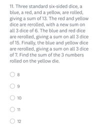 11. Three standard six-sided dice, a
blue, a red, and a yellow, are rolled,
giving a sum of 13. The red and yellow
dice are rerolled, with a new sum on
all 3 dice of 6. The blue and red dice
are rerolled, giving a sum on all 3 dice
of 15. Finally, the blue and yellow dice
are rerolled, giving a sum on all 3 dice
of 7. Find the sum of the 3 numbers
rolled on the yellow die.
O 8
O 9
O 10
11
O 12
