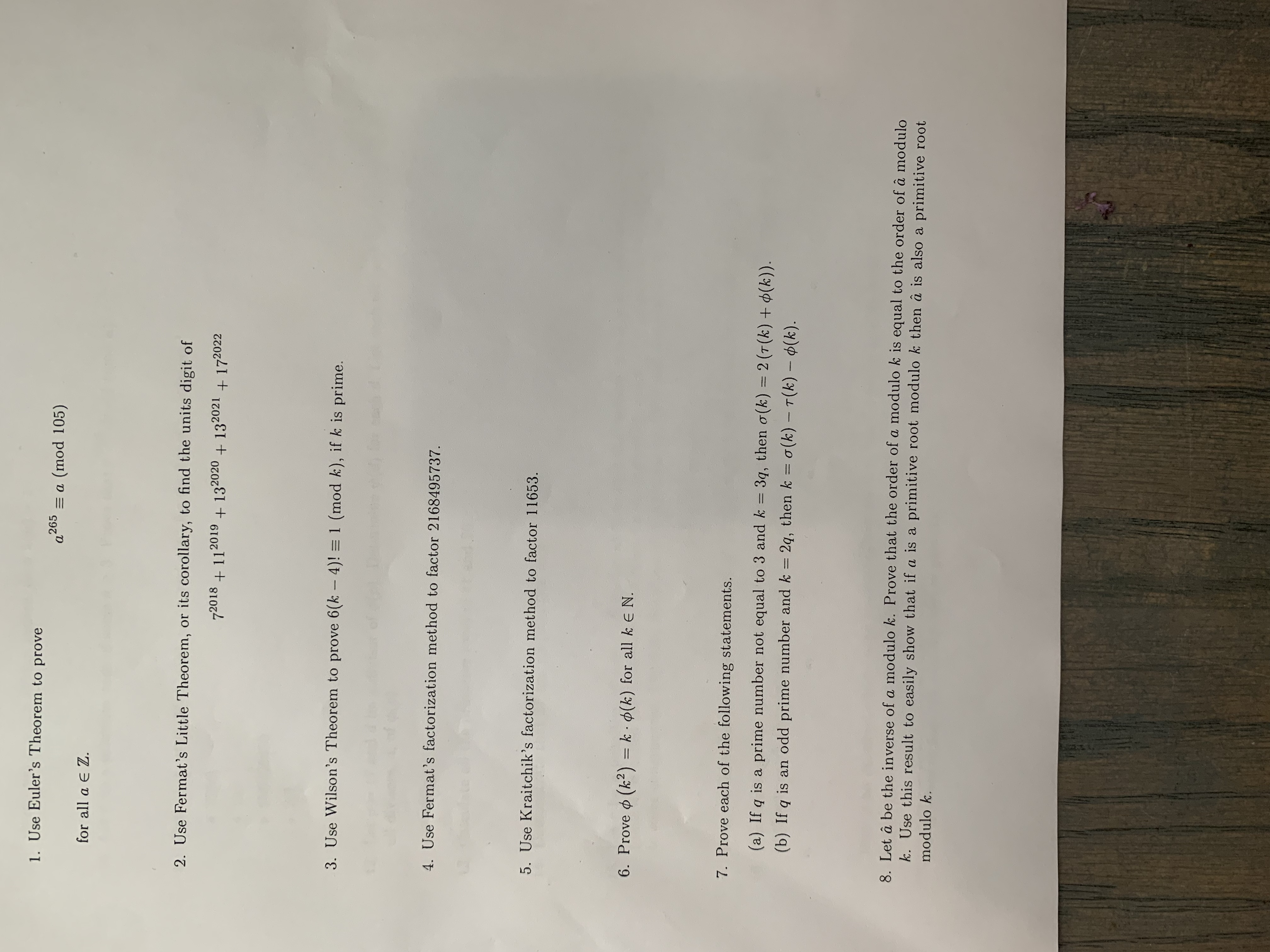 ### Transcription and Explanation of Mathematical Problems

1. **Use Euler’s Theorem to prove:**
   \[ a^{265} \equiv a \pmod{105} \]
   for all \( a \in \mathbb{Z} \).

2. **Use Fermat’s Little Theorem, or its corollary, to find the units digit of:**
   \[ 7^{2018} + 11^{2019} + 13^{2020} + 13^{2021} + 17^{2022} \]

3. **Use Wilson’s Theorem to prove:** 
   \[ 6(k-4)! \equiv 1 \pmod{k}, \]
   if \( k \) is prime.

4. **Use Fermat’s factorization method to factor** 2168495737.

5. **Use Kraitchik’s factorization method to factor** 11653.

6. **Prove:**
   \[ \phi(k^2) = k \cdot \phi(k) \]
   for all \( k \in \mathbb{N} \).

7. **Prove each of the following statements:**

   (a) If \( q \) is a prime number not equal to 3 and \( k = 3q \), then:
   \[ \sigma(k) = 2(\tau(k) + \phi(k)). \]

   (b) If \( q \) is an odd prime number and \( k = 2q \), then:
   \[ k = \sigma(k) - \tau(k) - \phi(k). \]

8. **Let \(\hat{a}\) be the inverse of \( a \) modulo \( k \). Prove that the order of \( a \) modulo \( k \) is equal to the order of \(\hat{a}\) modulo \( k \). Use this result to easily show that if \( a \) is a primitive root modulo \( k \), then \(\hat{a}\) is also a primitive root modulo \( k \). 

This document presents several mathematical problems and theorems, including Euler's Theorem, Fermat's Little Theorem, Wilson's Theorem, and factorization methods, along with exercises about number theory concepts such as order, primitive roots, and the Euler totient function \